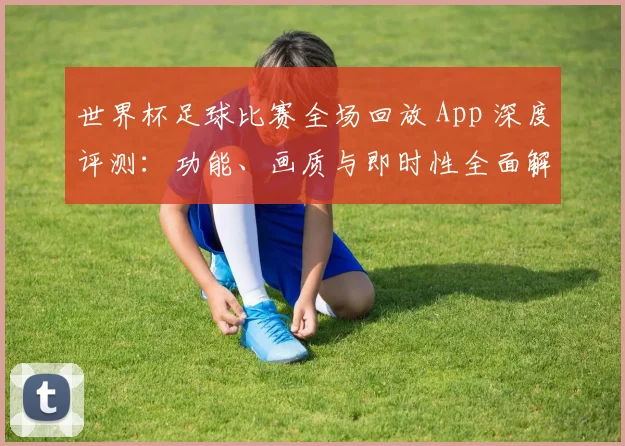 世界杯足球比赛全场回放 App 深度评测：功能、画质与即时性全面解析_20260609201333