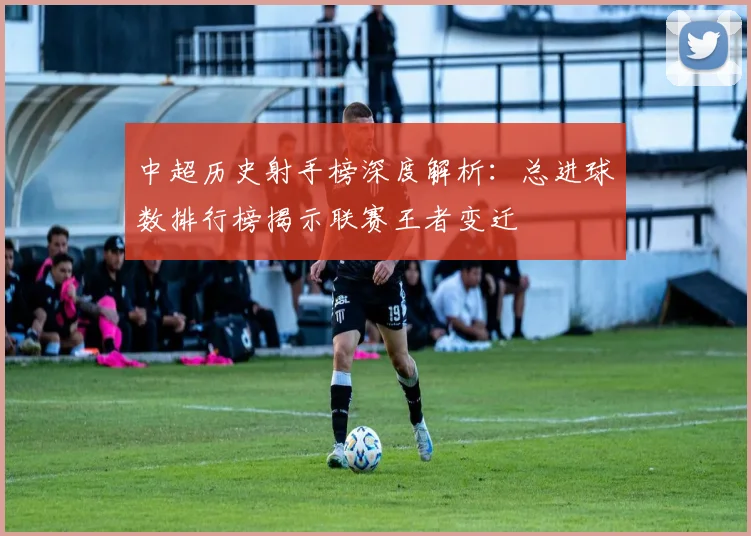 中超历史射手榜深度解析：总进球数排行榜揭示联赛王者变迁