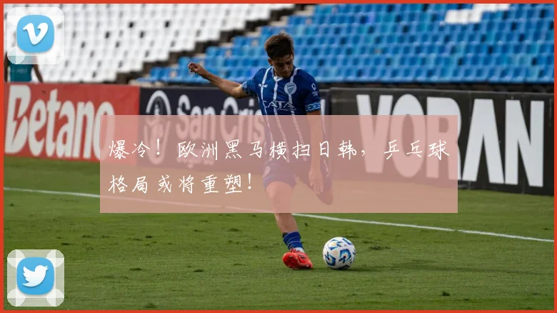 爆冷!欧洲黑马横扫日韩,乒乓球格局或将重塑!
