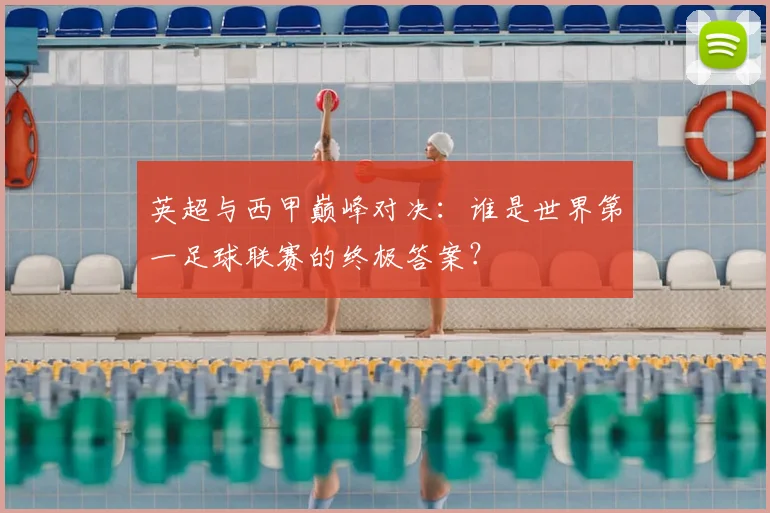 英超与西甲巅峰对决:谁是世界第一足球联赛的终极答案?