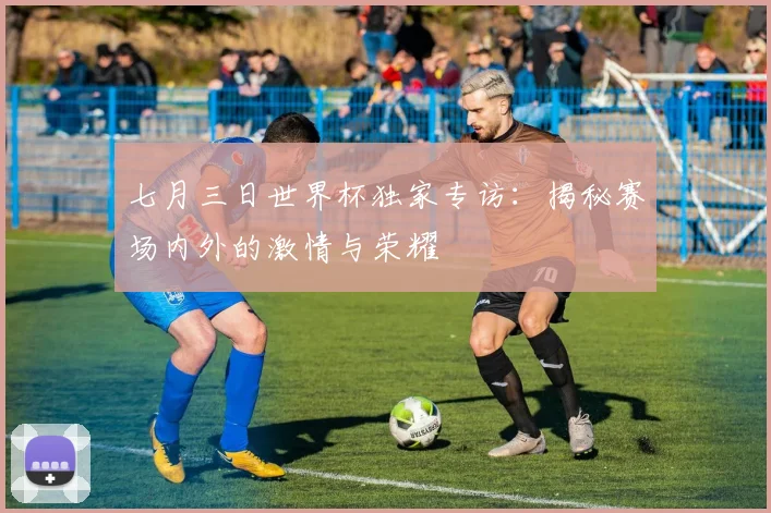 七月三日世界杯独家专访:揭秘赛场内外的激情与荣耀