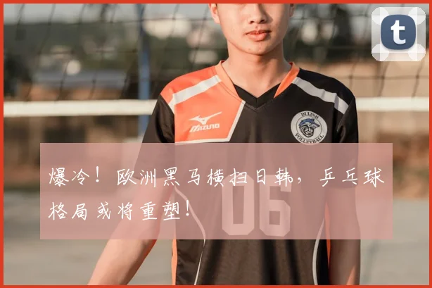 爆冷!欧洲黑马横扫日韩,乒乓球格局或将重塑!