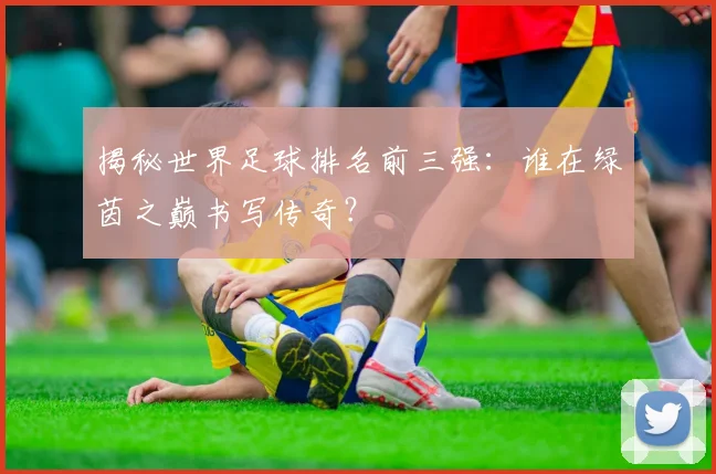 揭秘世界足球排名前三强:谁在绿茵之巅书写传奇?