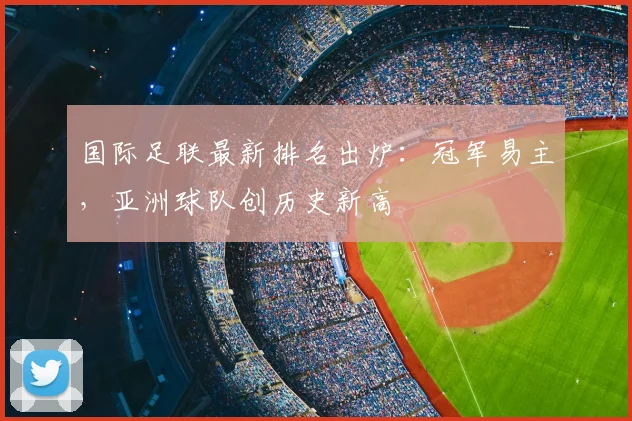 国际足联最新排名出炉:冠军易主,亚洲球队创历史新高