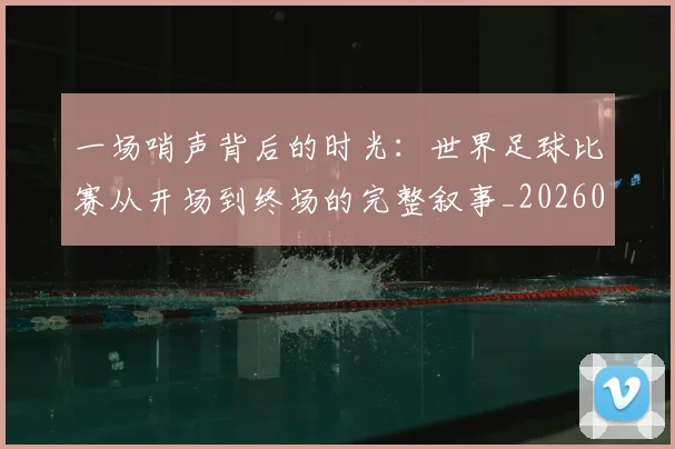 一场哨声背后的时光：世界足球比赛从开场到终场的完整叙事_20260608195217