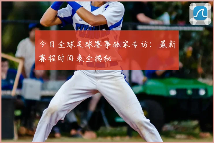 今日全球足球赛事独家专访：最新赛程时间表全揭秘